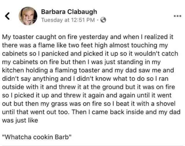 Barbara Clabaugh e z Tuesday at 1251PM My toaster caught on fire yesterday and when realized it there was a flame like two feet high almost touching my cabinets so panicked and picked it up so it wouldnt catch my cabinets on fire but then was just standing in my kitchen holding a flaming toaster and my dad saw me and didnt say anything and didnt know what to do so ran outside with it and threw it 