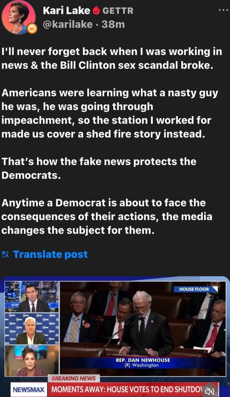 I'll never forget back when I was working in news & the Bill Clinton sex scandal broke.

Americans were learning what a nasty guy he was, he was going through impeachment, so the station I worked for made us cover a shed fire story instead.

That's how the fake news protects the Democrats.

Anytime a Democrat is about to face the consequences of th