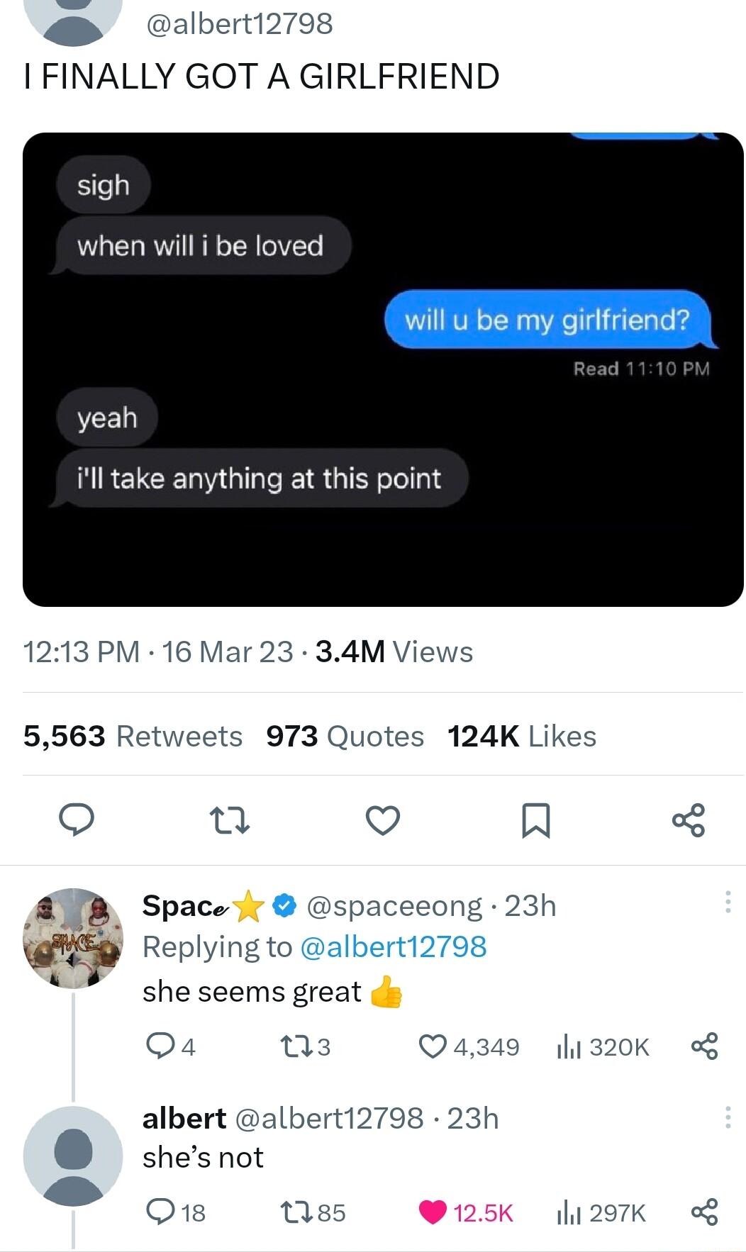 albert12798 I FINALLY GOT A GIRLFRIEND sigh when will i be loved yeah ill take anything at this point 1213 PM 16 Mar 23 34M Views 5563 R 973 Quotes 124K Likes n Q R A Space spacecong 23h Replying to she seems great s Q4 03 Q4349 1320k g albert albert12798 23h shes not O1s ses Q125K 207K g