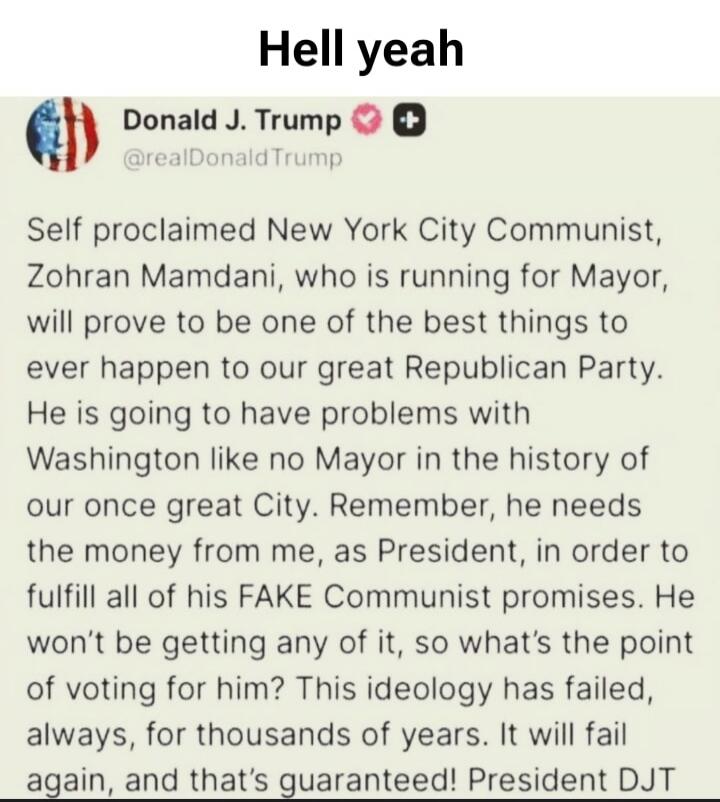 Hell yeah

Donald J. Trump @realDonaldTrump
Self proclaimed New York City Communist, Zohran Mamdani, who is running for Mayor, will prove to be one of the best things to ever happen to our great Republican Party. He is going to have problems with Washington like no Mayor in the history of our once great City. Remember, he needs the money from me, a