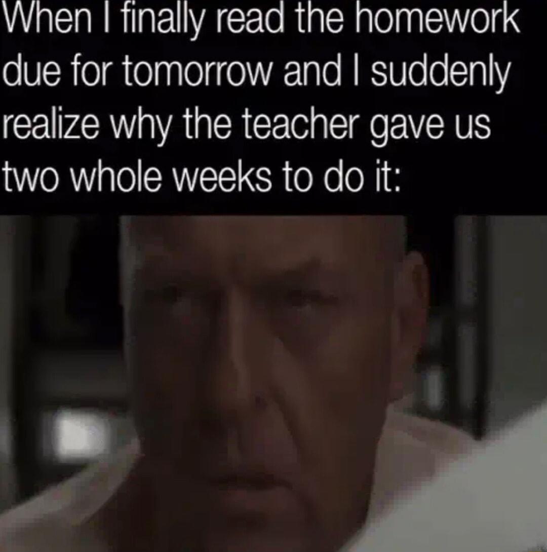 When finally read the homework due for tomorrow and suddenly realize why the teacher gave us two whole weeks to do it Y