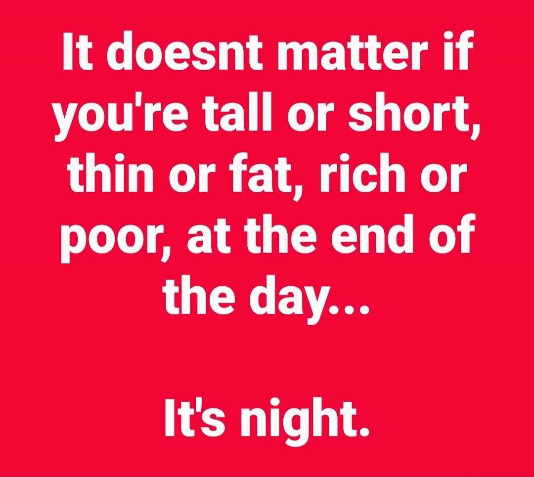 It doesnt matter if you're tall or short, thin or fat, rich or poor, at the end of the day... It's night.