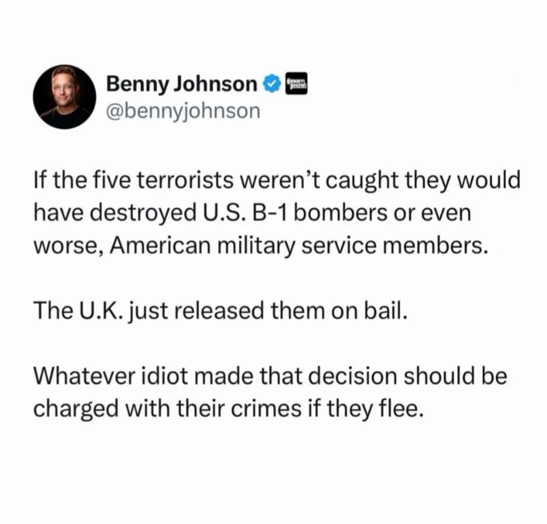 Benny Johnson @bennyjohnson If the five terrorists weren't caught they would have destroyed U.S. B-1 bombers or even worse, American military service members. The U.K. just released them on bail. Whatever idiot made that decision should be charged with their crimes if they flee.