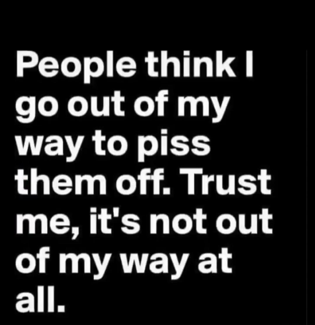 People think I go out of my way to piss them off. Trust me, it's not out of my way at all.