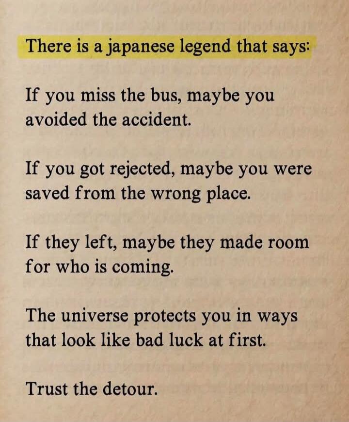 There is a Japanese legend that says: If you miss the bus, maybe you avoided the accident. If you got rejected, maybe you were saved from the wrong place. If they left, maybe they made room for who is coming. The universe protects you in ways that look like bad luck at first. Trust the detour.