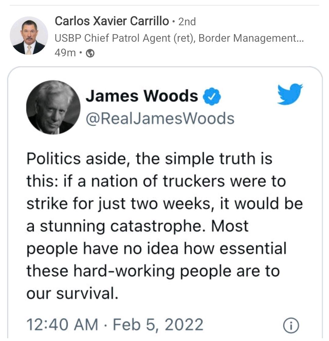 Carlos Xavier Carrillo 2nd USBP Chief Patrol Agent ret Border Management 49m James Woods L 4 RealJamesWoods Politics aside the simple truth is this if a nation of truckers were to strike for just two weeks it would be a stunning catastrophe Most people have no idea how essential these hard working people are to our survival 1240 AM Feb 5 2022