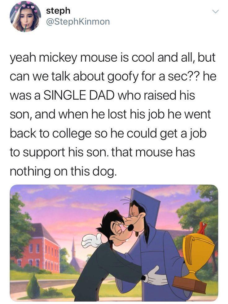 steph StephKinmon yeah mickey mouse is cool and all but can we talk about goofy for a sec he was a SINGLE DAD who raised his son and when he lost his job he went back to college so he could get a job to support his son that mouse has nothing on this dog