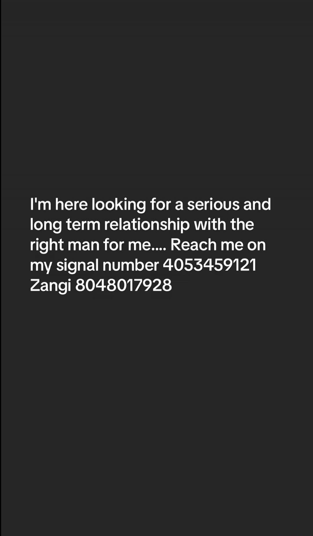 I'm here looking for a serious and long term relationship with the right man for me.... Reach me on my signal number 4053459121 Zangi 8048017928