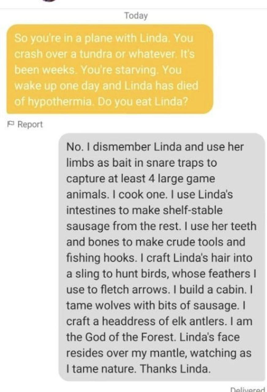 Report Today No dismember Linda and use her limbs as bait in snare traps to capture at least 4 large game animals cook one use Lindas intestines to make shelf stable sausage from the rest use her teeth and bones to make crude tools and fishing hooks craft Lindas hair into a sling to hunt birds whose feathers use to fletch arrows build a cabin tame wolves with bits of sausage craft a headdress of e