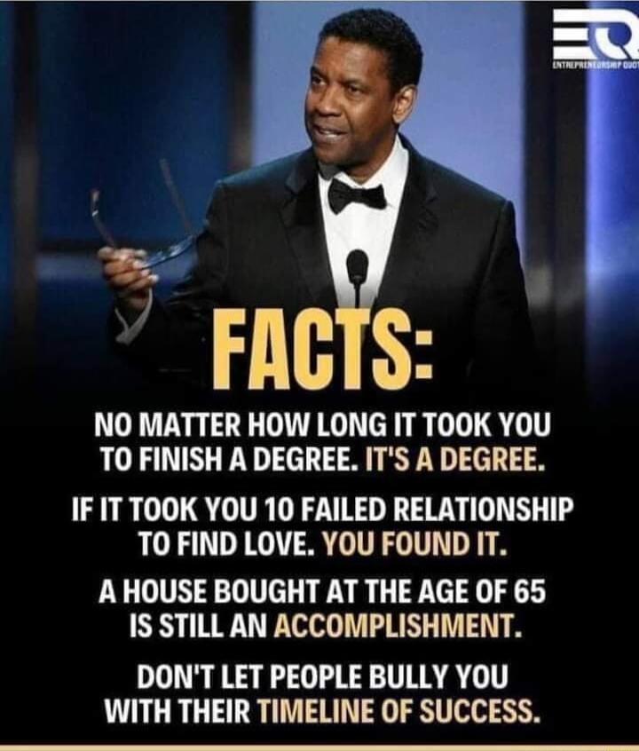 FACTS NO MATTER HOW LONG IT TOOK YOU TO FINISH A DEGREE ITS A DEGREE IF IT TOOK YOU 10 FAILED RELATIONSHIP TO FIND LOVE YOU FOUND IT AHOUSE BOUGHT AT THE AGE OF 65 IS STILL AN ACCOMPLISHMENT DONT LET PEOPLE BULLY YOU WITH THEIR TIMELINE OF SUCCESS