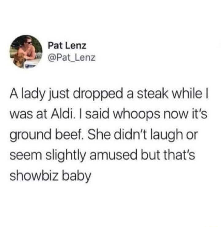 Pat Lenz @Pat_Lenz A lady just dropped a steak while I was at Aldi. I said whoops now it's ground beef. She didn't laugh or seem slightly amused but that's showbiz baby
