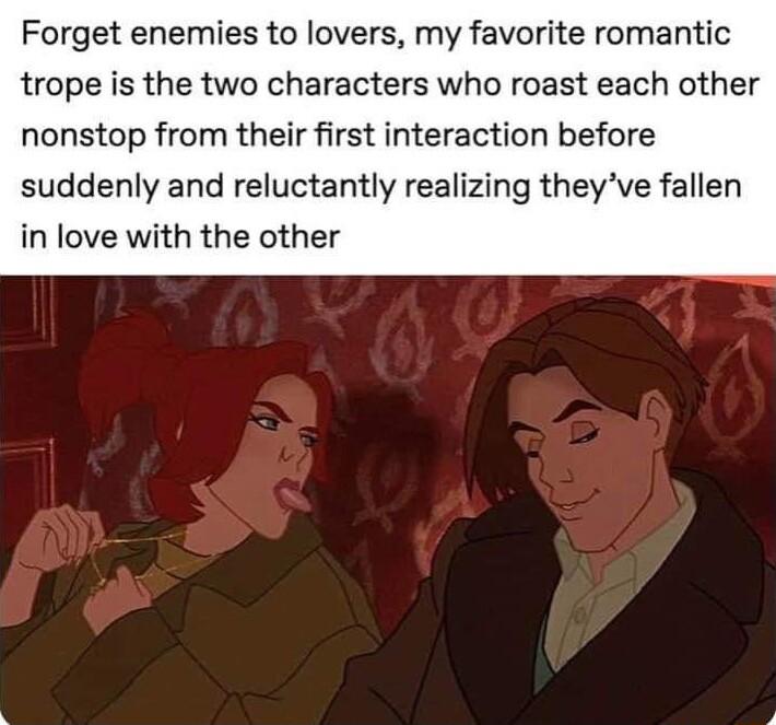 Forget enemies to lovers my favorite romantic trope is the two characters who roast each other nonstop from their first interaction before suddenly and reluctantly realizing theyve fallen in love with the other