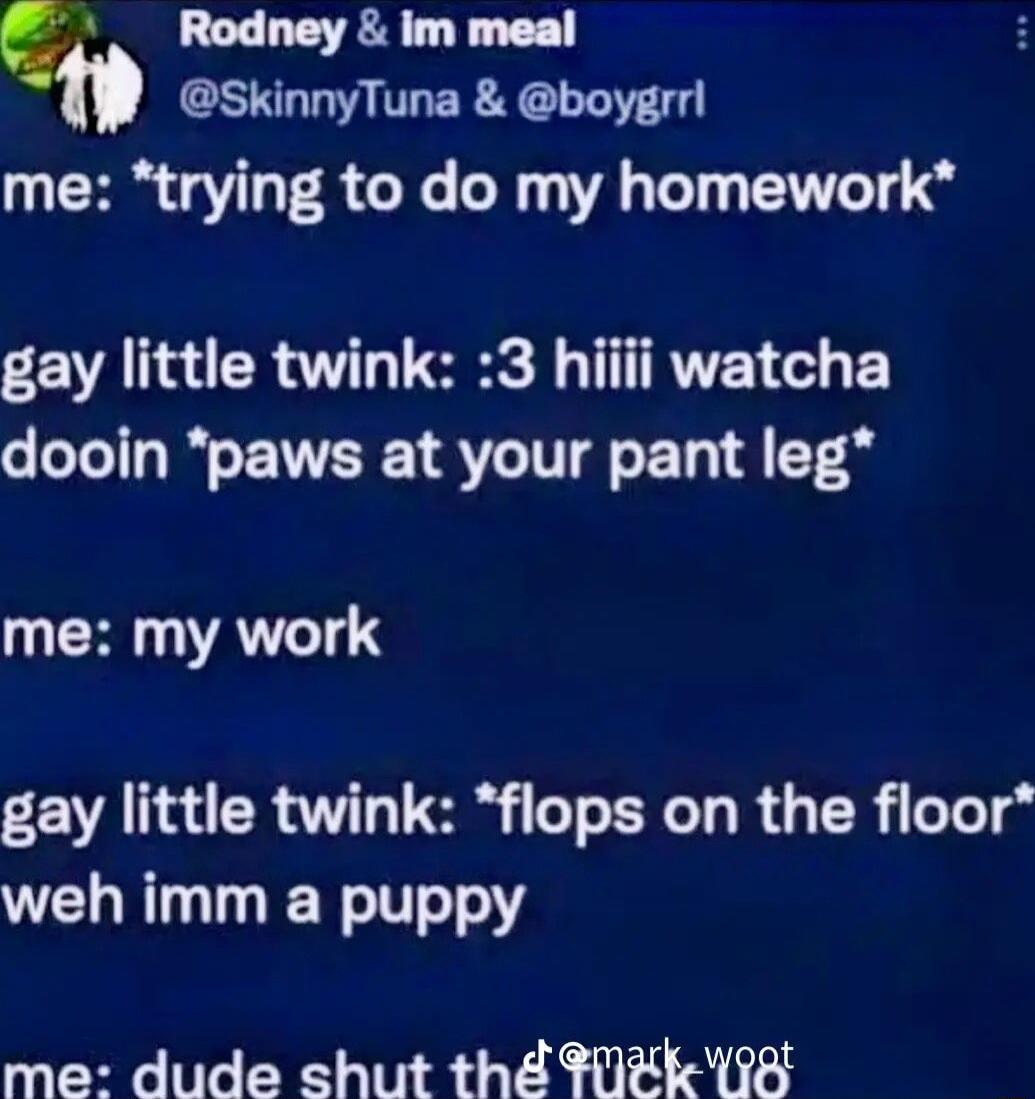 g Rodney im meal SkinnyTuna boygrrl me trying to do my homework gay little twink 3 hiiii watcha dooin paws at your pant leg CHATI gay little twink flops on the floor weh imm a puppy me dude shut th TEk 8