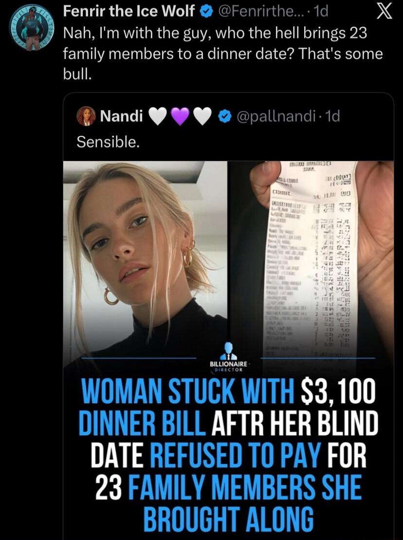 Fenrir the Ice Wolf (@Fenrirthe...): Nah, I'm with the guy, who the hell brings 23 family members to a dinner date? That's some bull. Nandi (@pa1nandi): Sensible. [image caption] WOMAN STUCK WITH $3,100 DINNER BILL AFTER HER BLIND DATE REFUSED TO PAY FOR 23 FAMILY MEMBERS SHE BROUGHT ALONG