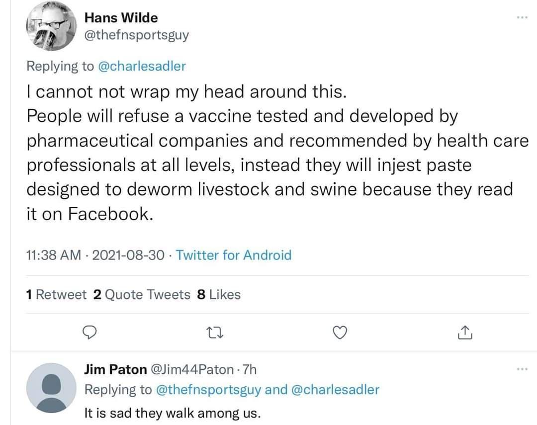 hf Hans Wilde thefnsportsguy Replying to charlesadler cannot not wrap my head around this People will refuse a vaccine tested and developed by pharmaceutical companies and recommended by health care professionals at all levels instead they will injest paste designed to deworm livestock and swine because they read it on Facebook 1138 AM 2021 08 30 Twitter for Android 1 Retweet 2 Quote Tweets 8 Like
