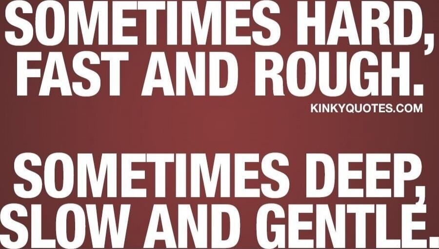 Sometimes hard, fast and rough. Sometimes deep, slow and gentle.
