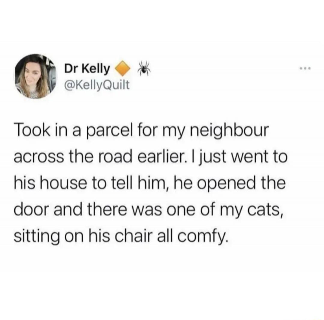 Dr Kelly @KellyQuilt Took in a parcel for my neighbour across the road earlier. I just went to his house to tell him, he opened the door and there was one of my cats, sitting on his chair all comfy.