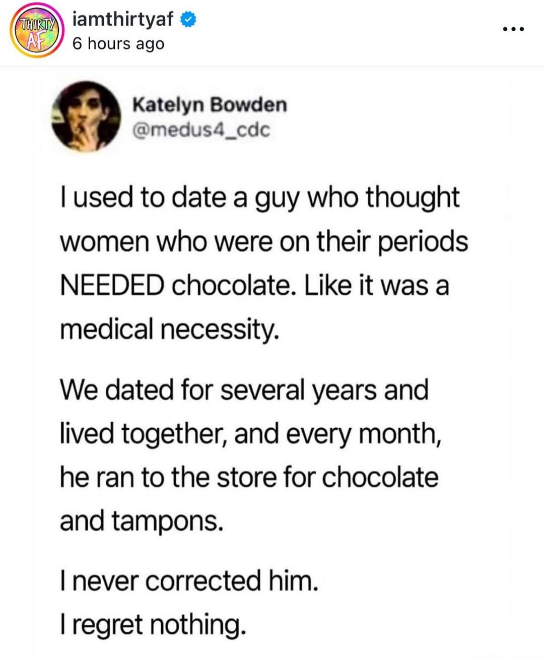 I used to date a guy who thought women who were on their periods NEEDED chocolate. Like it was a medical necessity. We dated for several years and lived together, and every month, he ran to the store for chocolate and tampons. I never corrected him. I regret nothing.