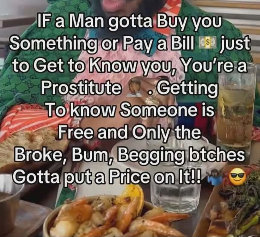 IF a Man gotta Buy you Something or Pay a Bill just to Get to Know you, You're a Prostitute. Getting To know Someone is Free and Only the Broke, Bum, Begging btches Gotta put a Price on It!!