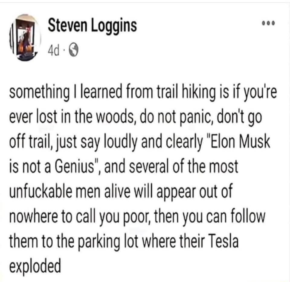 ll Steven Loggins 44 Q something learned from trail hiking is if youre ever lost in the woods do not panic dont go off trail just say loudly and clearly Elon Musk is not a Genius and several of the most unfuckable men alive will appear out of nowhere to call you poor then you can follow them to the parking lot where their Tesla exploded
