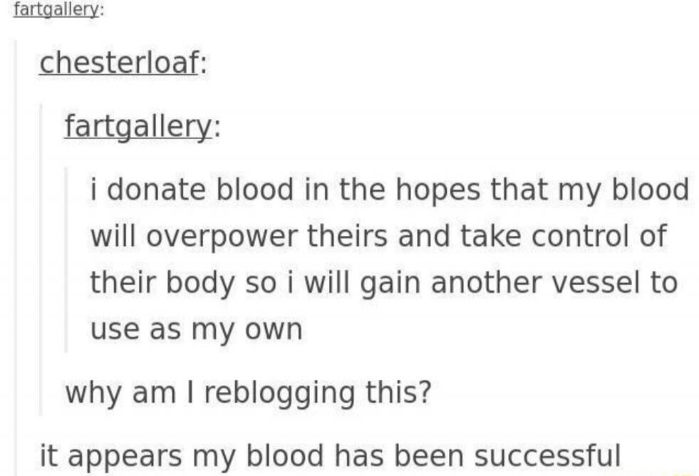 fartgallery: chesterloaf: fartgallery: i donate blood in the hopes that my blood will overpower theirs and take control of their body so i will gain another vessel to use as my own why am i reblogging this? it appears my blood has been successful