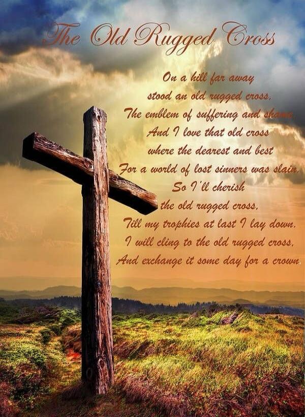 The Old Rugged Cross
On a hill far away stood an old rugged cross,
The emblem of suffering and shame
And I love that old cross, where the dearest and best
For a world of lost sinners was slain;
So I’ll cherish the old rugged cross,
Till my trophies at last I lay down,
I will cling to the old rugged cross,
And exchange it some day for a crown.