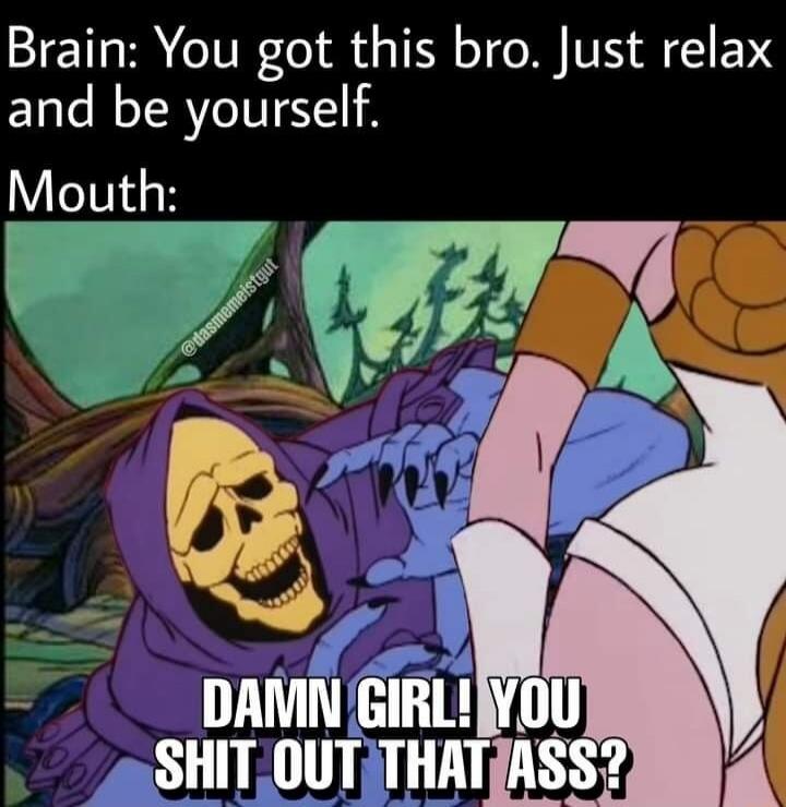 Brain: You got this bro. Just relax and be yourself. Mouth: DAMN GIRL! YOU SHIT OUT THAT ASS?