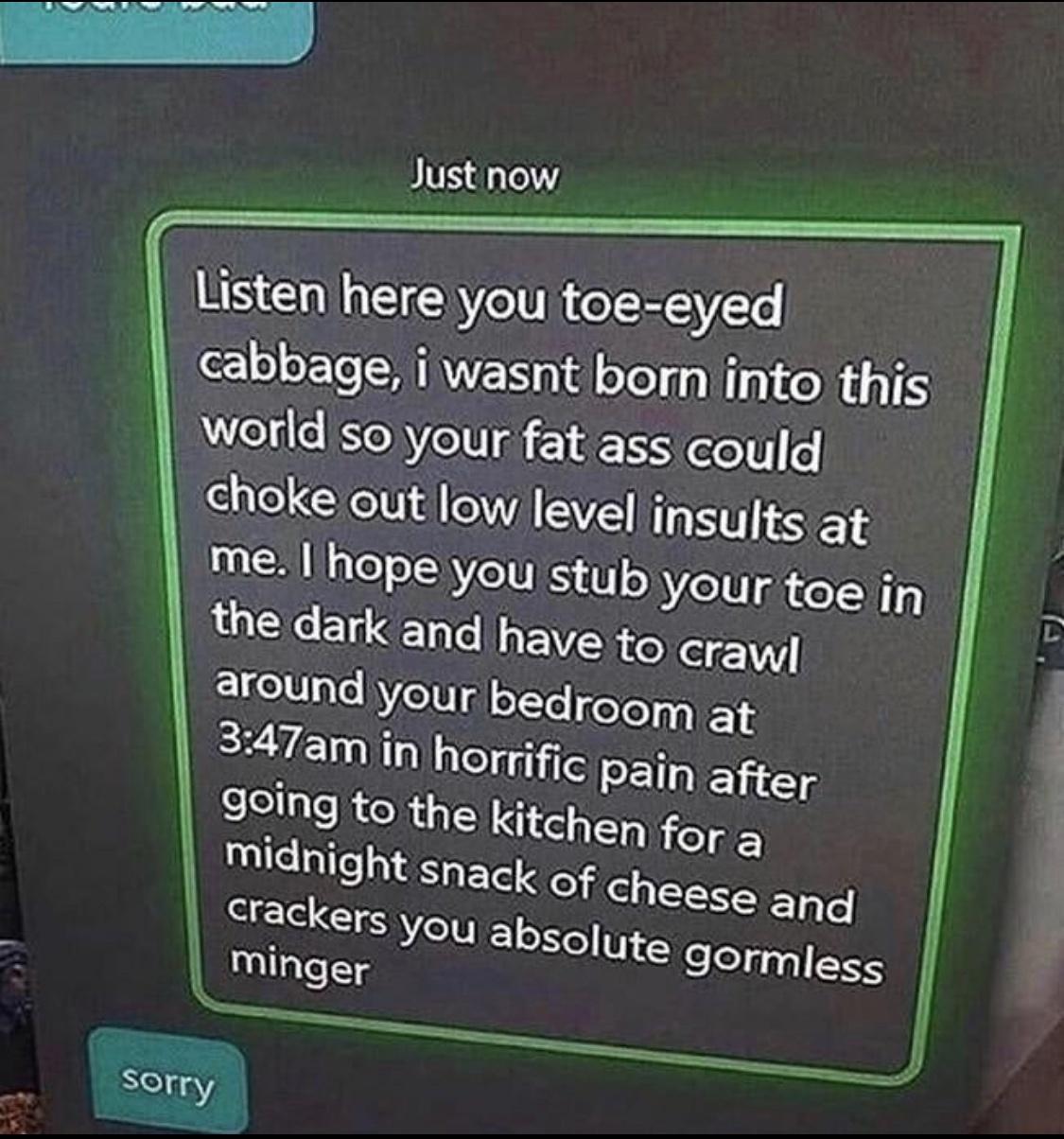 Just now Listen here you toe eyed cabbage i wasnt born into this worldiso your fat ass could