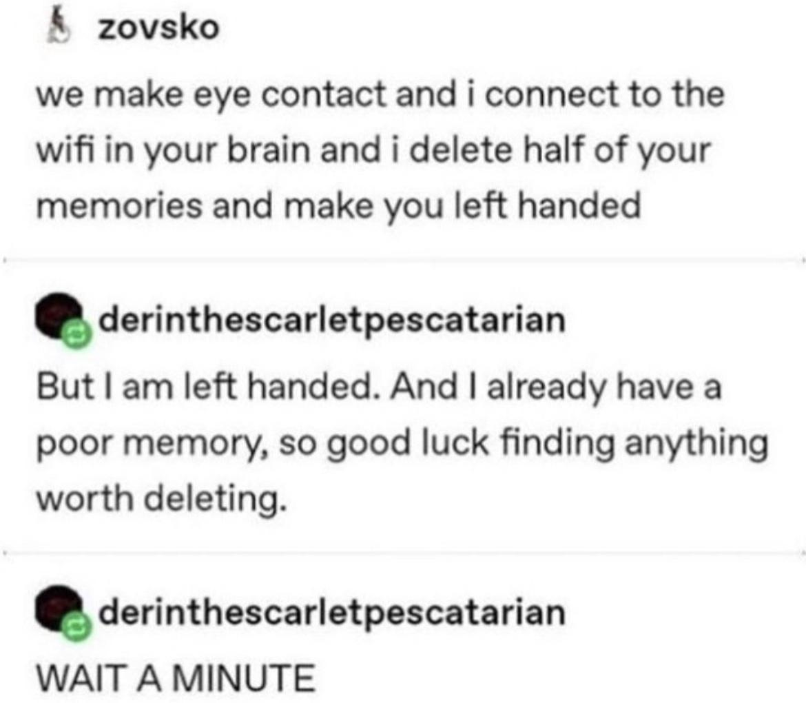 zovsko we make eye contact and i connect to the wifi in your brain and i delete half of your memories and make you left handed dcvinthncerletpncahrian But am left handed And already have a poor memory so good luck finding anything worth deleting derinthescarletpescatarian WAIT A MINUTE