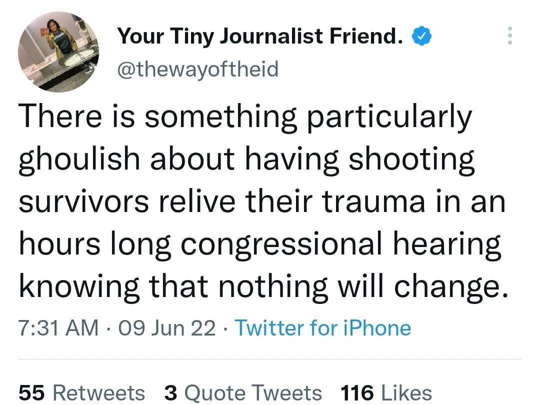 Your Tiny Journalist Friend thewayoftheid There is something particularly ghoulish about having shooting survivors relive their trauma in an hours long congressional hearing knowing that nothing will change 731 AM 09 Jun 22 Twitter for iPhone 55 Retweets 3 Quote Tweets 116 Likes
