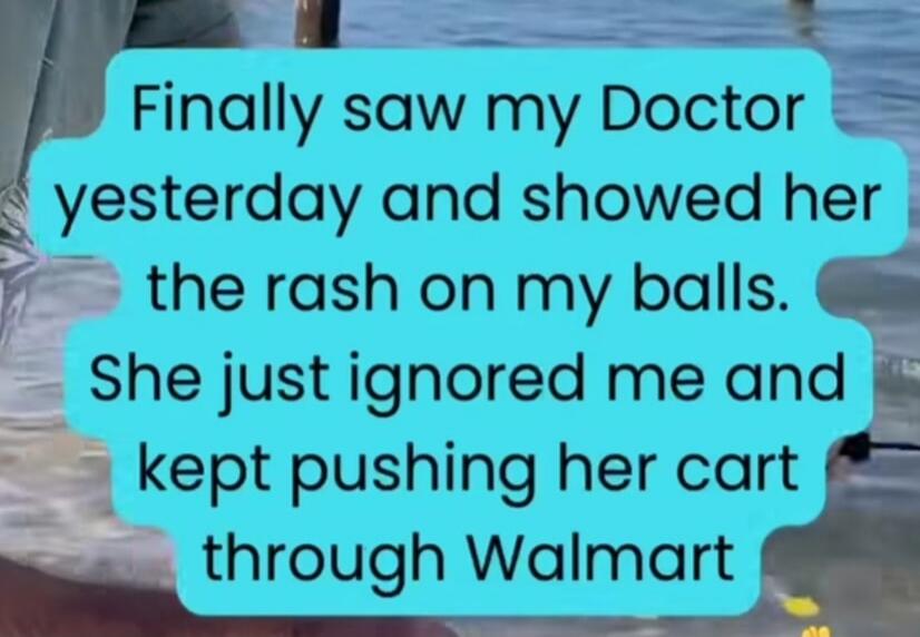 Finally saw my Doctor yesterday and showed her the rash on my balls. She just ignored me and kept pushing her cart through Walmart