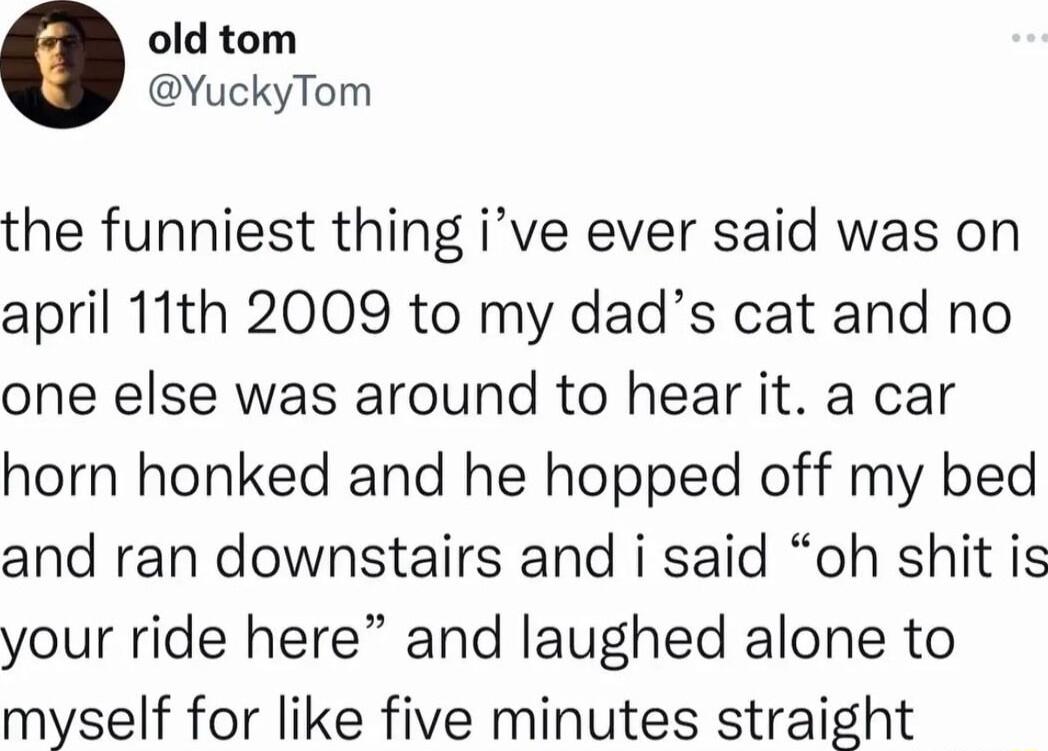 old tom YuckyTom the funniest thing ive ever said was on april 11th 2009 to my dads cat and no one else was around to hear it a car horn honked and he hopped off my bed and ran downstairs and i said oh shit is your ride here and laughed alone to myself for like five minutes straight
