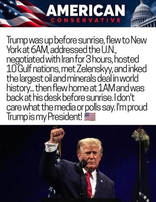 AMERICAN CONSERVATIVE
Trump was up before sunrise, flew to New York at 6AM, addressed the U.N., negotiated with Iran for 3 hours, hosted 10 Gulf nations, met Zelenskyy, and inked the largest oil and minerals deal in world history... then flew home at 1AM and was back at his desk before sunrise. I don't care what the media or polls say. I'm proud Tr