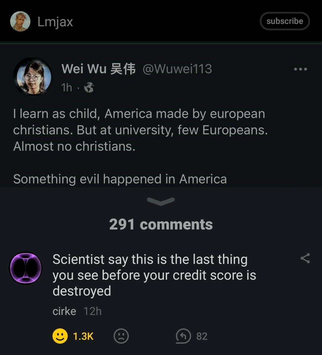 Lmjax subscrbe CAVITE S GRS h Ilearn as child America made by european christians But at university few Europeans Almost no christians Something evil happened in America 291 comments Scientist say this is the last thing you see before your credit score is destroyed cirke 12h RE Ok