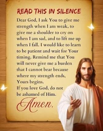 READ THIS IN SILENCE

Dear God, I ask You to give me strength when I am weak, to give me a shoulder to cry on when I am sad, and to lift me up when I fall. I would like to learn to be patient and wait for Your timing. Remind me that You will never give me a burden that I cannot bear because where my strength ends, Yours begins. If you love God, do 