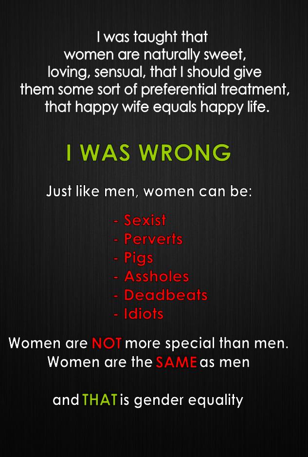 was taught that women are naturally sweet loving sensual that should give them some sort of preferential treatment Rigle1foToleTo AW WV Vol s oTo o AI N WAS WRONG Just like men women can be Sexist Perverts Pigs Assholes Deadbeats Idiots Women are more special than men Women are the 2F as men and THATis gender equality