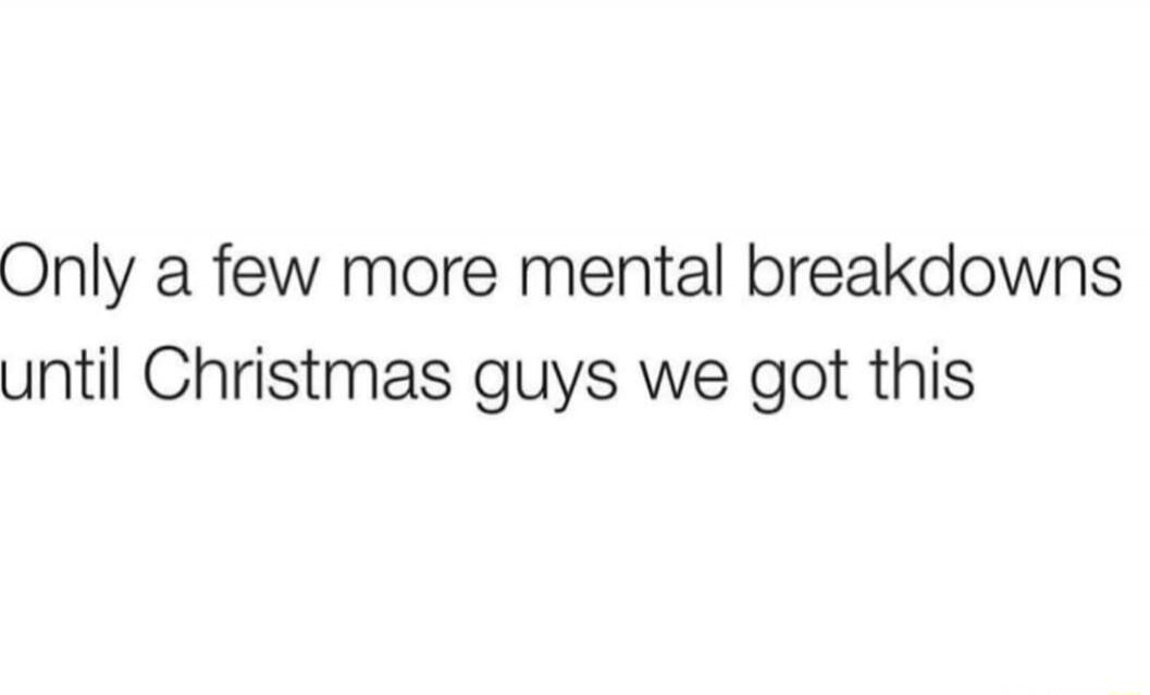 Only a few more mental breakdowns until Christmas guys we got this