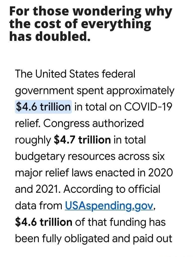 For those wondering why the cost of everything has doubled. The United States federal government spent approximately $4.6 trillion in total on COVID-19 relief. Congress authorized roughly $4.7 trillion in total budgetary resources across six major relief laws enacted in 2020 and 2021. According to official data from USASpending.gov, $4.6 trillion o