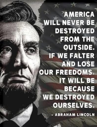 AMERICA WILL NEVER BE DESTROYED FROM THE OUTSIDE. IF WE FALTER AND LOSE OUR FREEDOMS, IT WILL BE BECAUSE WE DESTROYED OURSELVES. - ABRAHAM LINCOLN