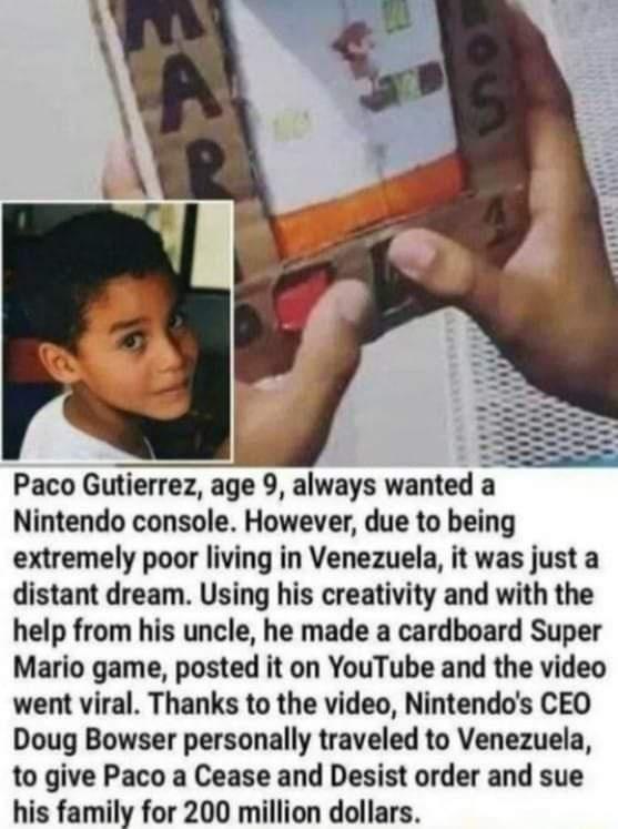 Paco Gutierrez age 9 always wanted a Nintendo console However due to being extremely poor living in Venezuela it was just a distant dream Using his creativity and with the help from his uncle he made a cardboard Super Mario game posted it on YouTube and the video went viral Thanks to the video Nintendos CEO Doug Bowser personally traveled to Venezuela to give Paco a Cease and Desist order and sue 