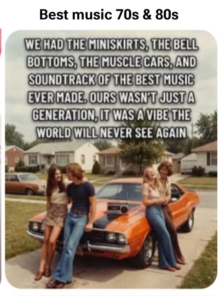 Best music 70s & 80s
WE HAD THE MINISKIRTS, THE BELL BOTTOMS, THE MUSCLE CARS, AND SOUNDTRACK OF THE BEST MUSIC EVER MADE. OURS WASN'T JUST A GENERATION, IT WAS A VIBE THE WORLD WILL NEVER SEE AGAIN