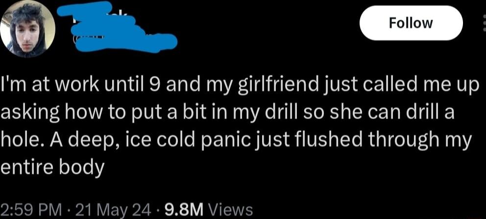 Im at work until 9 and my girlfriend just called me up asking how to put a bit in my drill so she can drill a hole A deep ice cold panic just flushed through my entire body 59 PM 21 May 24 98M Vi