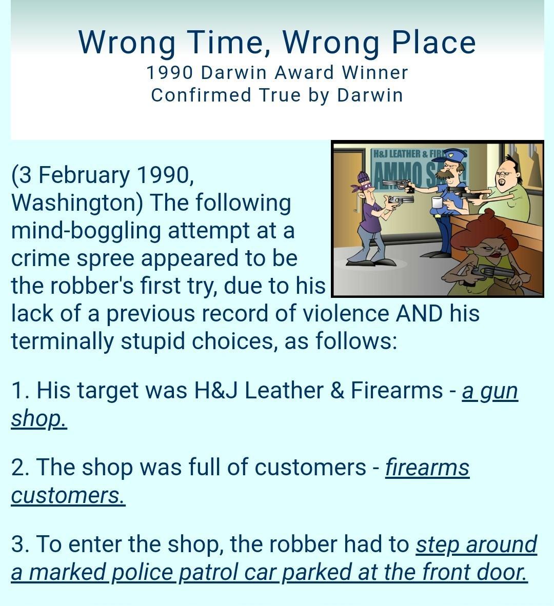 Wrong Time Wrong Place 1990 Darwin Award Winner Confirmed True by Darwin 3 February 1990 Washington The following mind boggling attempt at a crime spree appeared to be the robbers first try due to his lack of a previous record of violence AND his terminally stupid choices as follows 1 His target was HJ Leather Firearms a gun shop 2 The shop was full of customers firearms customers 3 To enter the s