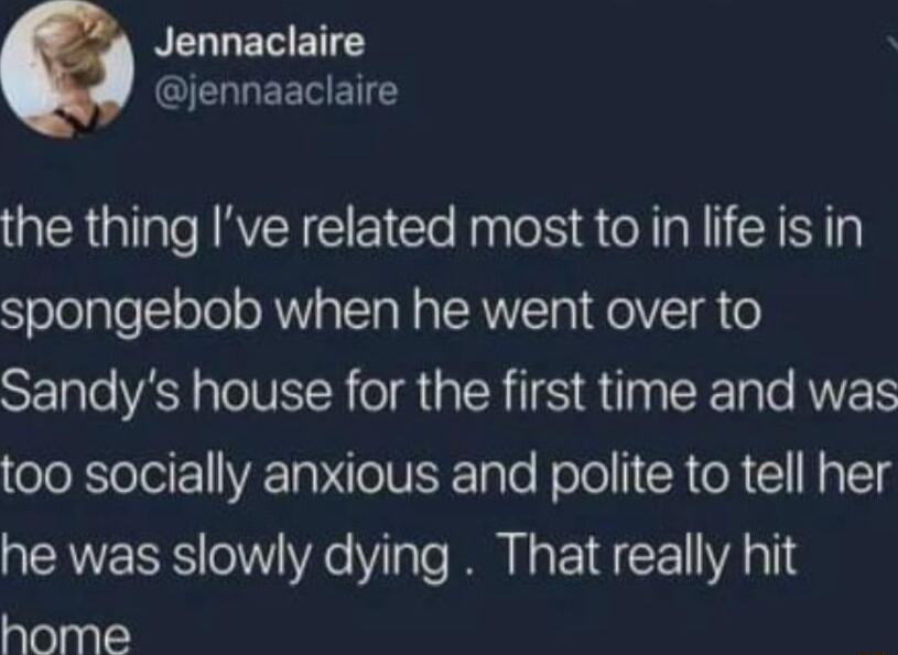 NEGLETETE QEGLEETETCY the thing Ive related most to in life is in spongebob when he went over to Sandys house for the first time and was too socially anxious and polite to tell her he was slowly dying That really hit home