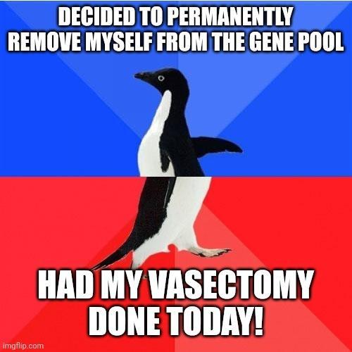 DECIDED TO PERMANENTLY REMOVE MYSELF FROM THE GENE POOL A HAD MY VASECTOMY DONE TODAY