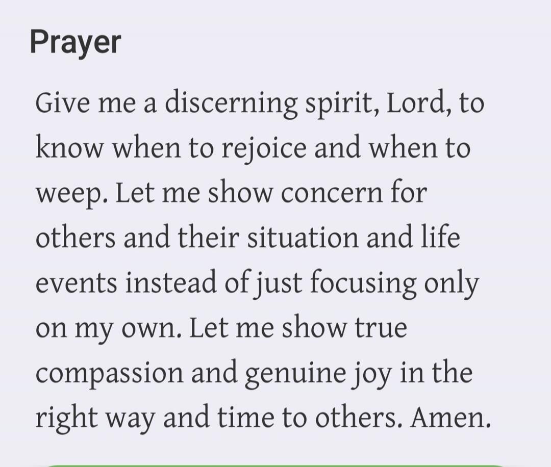 Prayer Give me a discerning spirit, Lord, to know when to rejoice and when to weep. Let me show concern for others and their situation and life events instead of just focusing only on my own. Let me show true compassion and genuine joy in the right way and time to others. Amen.