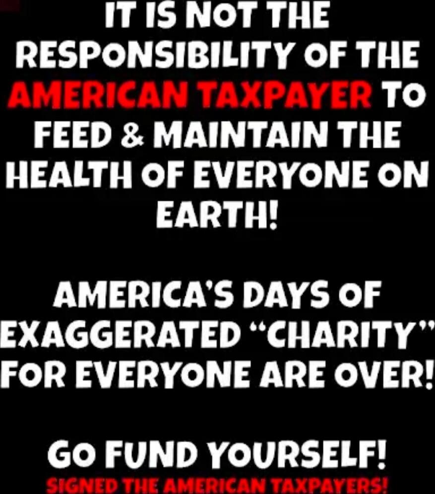 IT IS NOT THE RESPONSIBILITY OF THE AMERICAN TAXPAYER TO FEED & MAINTAIN THE HEALTH OF EVERYONE ON EARTH! AMERICA'S DAYS OF EXAGGERATED “CHARITY” FOR EVERYONE ARE OVER! GO FUND YOURSELF! SIGNED THE AMERICAN TAXPAYERS!