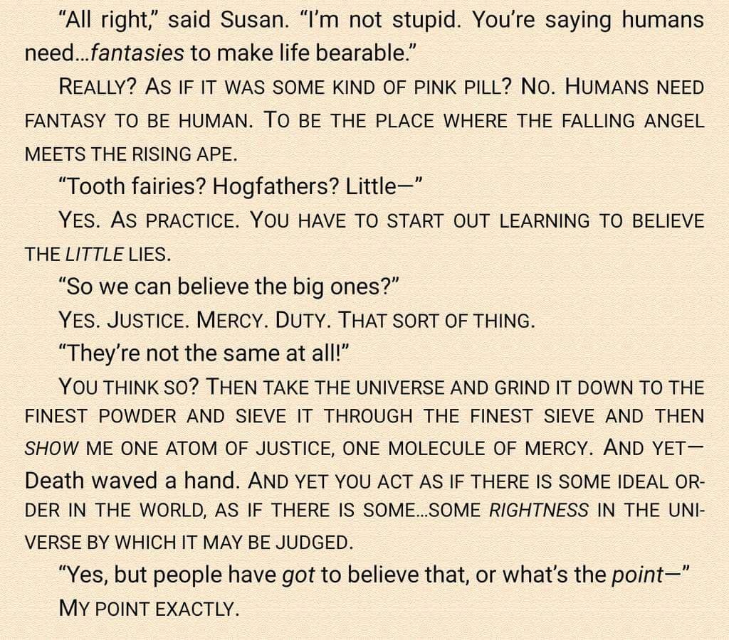 All right said Susan Im not stupid Youre saying humans needfantasies to make life bearable REALLY AS IF IT WAS SOME KIND OF PINK PILL NO HUMANS NEED FANTASY TO BE HUMAN TO BE THE PLACE WHERE THE FALLING ANGEL MEETS THE RISING APE Tooth fairies Hogfathers Little YES AS PRACTICE YOU HAVE TO START OUT LEARNING TO BELIEVE THE LITTLE LIES So we can believe the big ones YES JUSTICE MERCY DUTY THAT SORT 