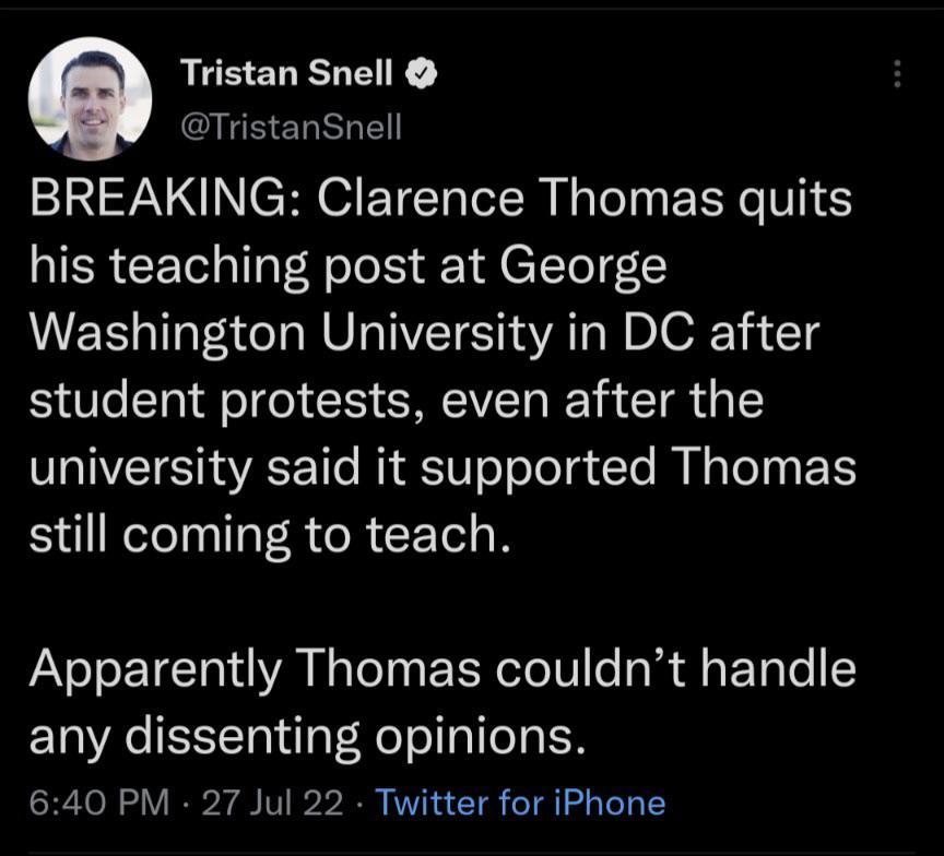 istan Snell QEEERRLE BREAKING Clarence Thomas quits his teaching post at George Washington University in DC after student protests even after the university said it supported Thomas still coming to teach Apparently Thomas couldnt handle any dissenting opinions 640 PM 27 Jul 22 Twitter for iPhone