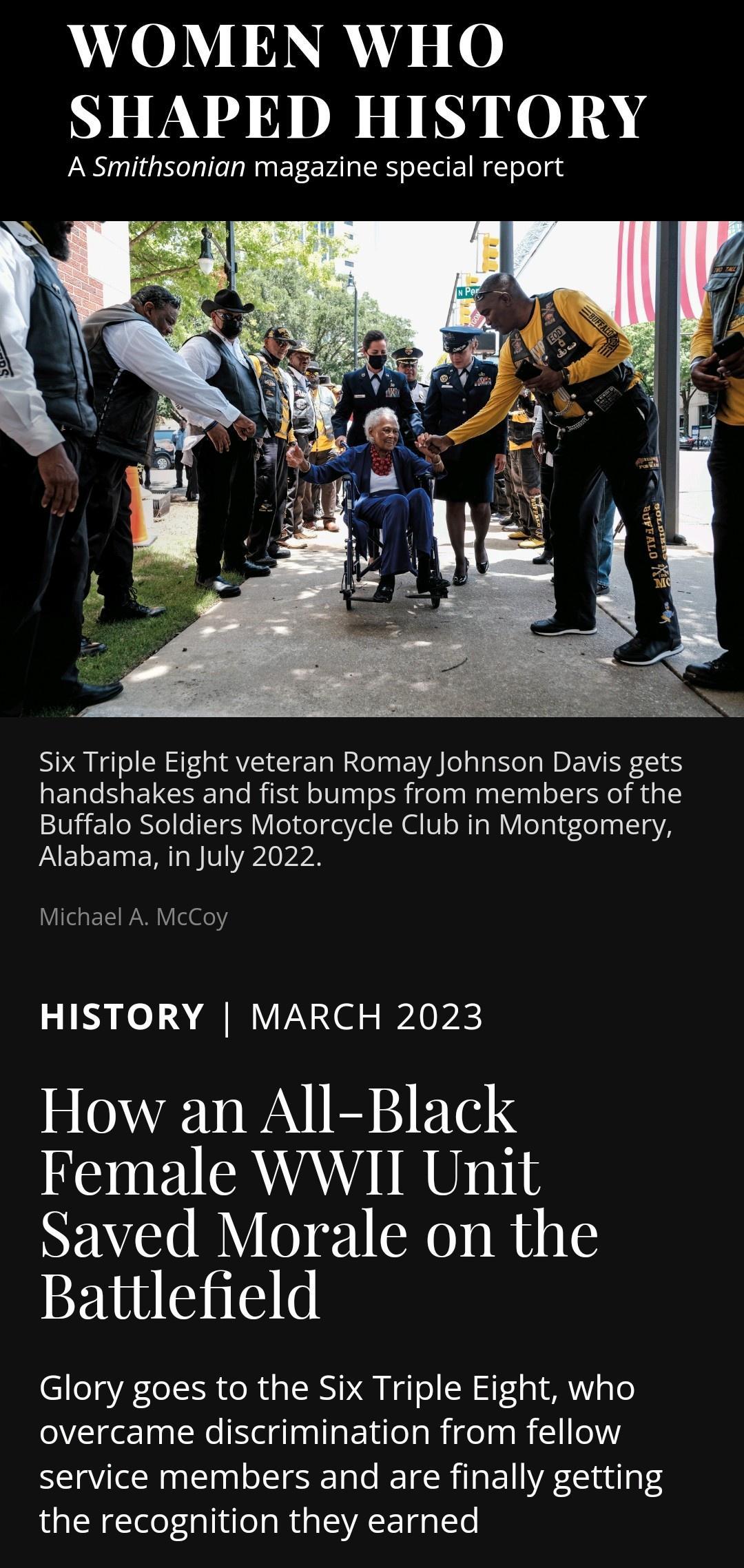 AVLOMT DY s 0 SHAPED HISTORY A Smithsonian magazine special report A e e A T R handshakes and fist bumps from members of the Buffalo Soldiers Motorcycle Club in Montgomery AELEINERTGETPLrrN Micha HISTORY MARCH 2023 How an All Black Female WWII Unit NEAYS DY O 1 RO RHIE Battlefield Glory goes to the Six Triple Eight who overcame discrimination from fellow service members and are finally getting the